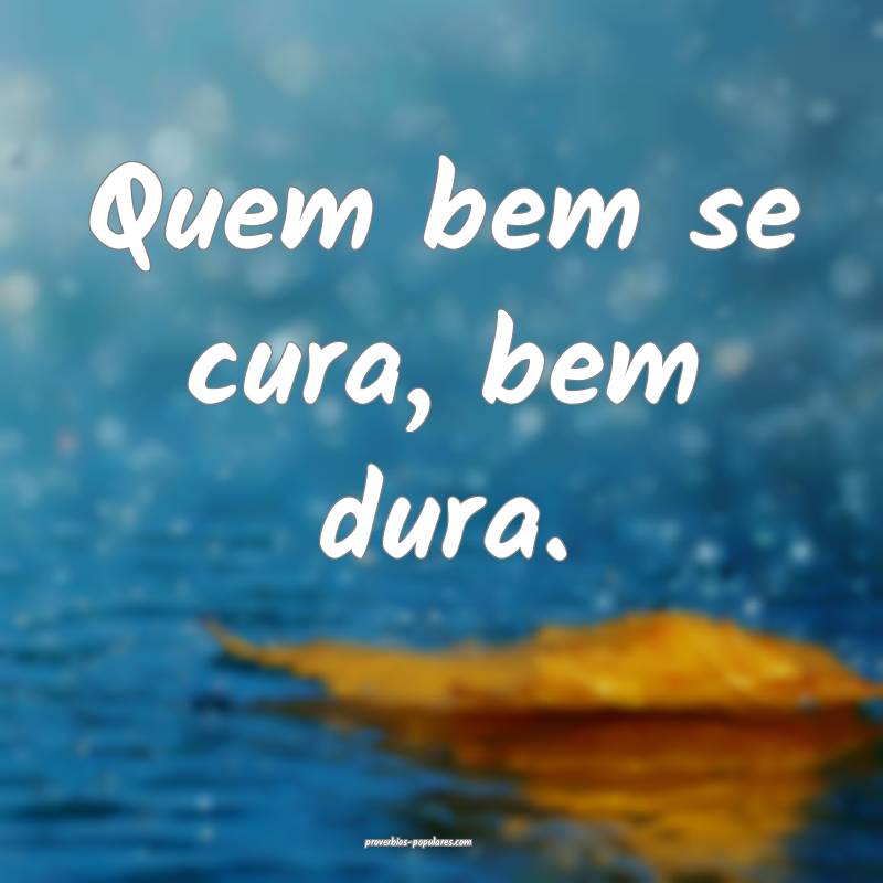Quem bem se cura, bem dura.
...