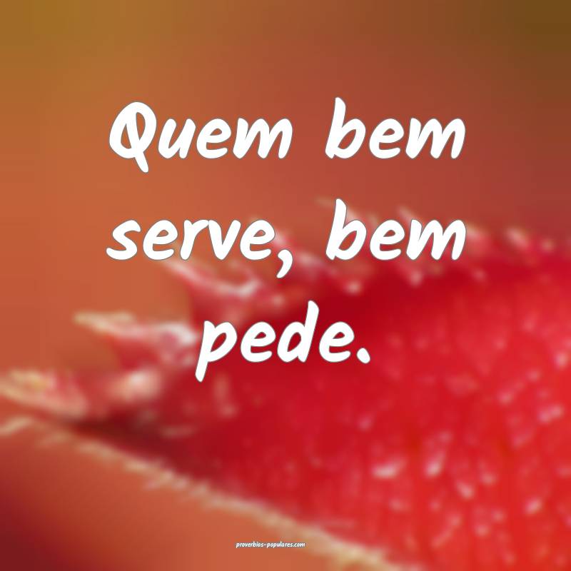 Quem bem serve, bem pede.
 ...