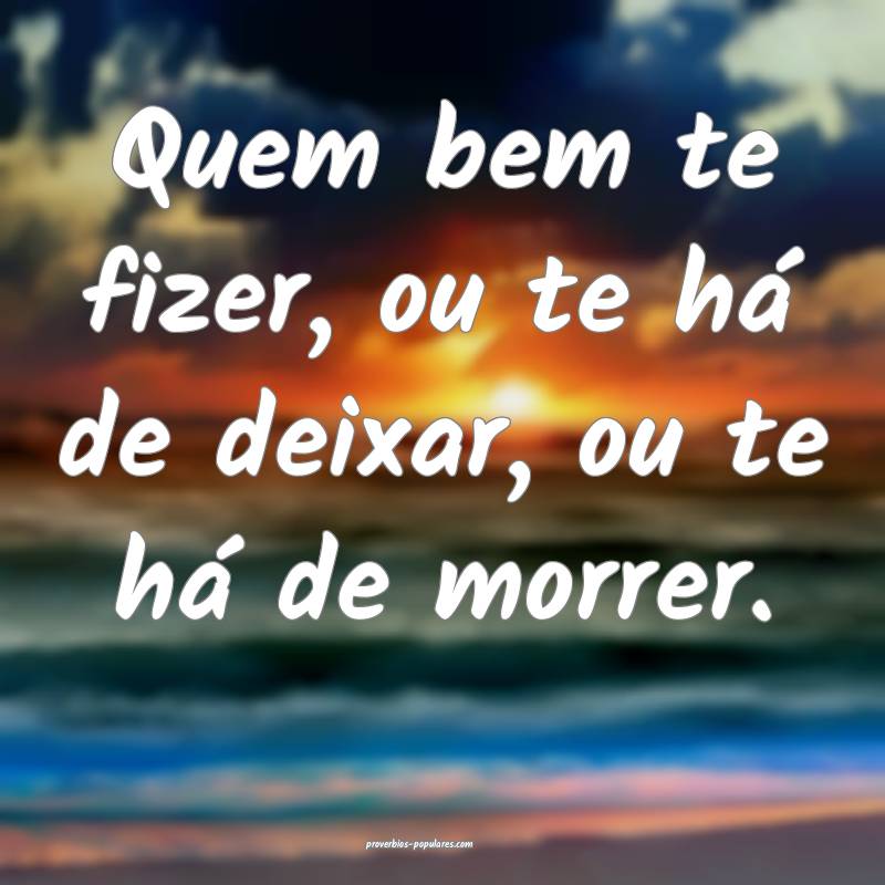 Quem bem te fizer, ou te há de deixar, ou te há de morrer.
...