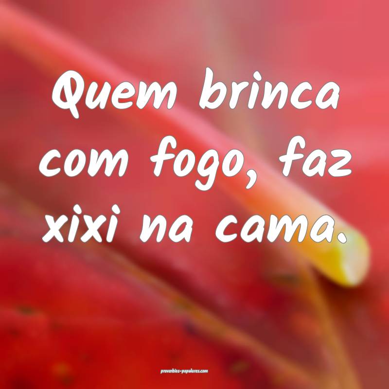 Quem brinca com fogo, faz xixi na cama.
...