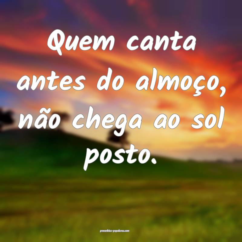 Quem canta antes do almoço, não chega ao sol posto.
...