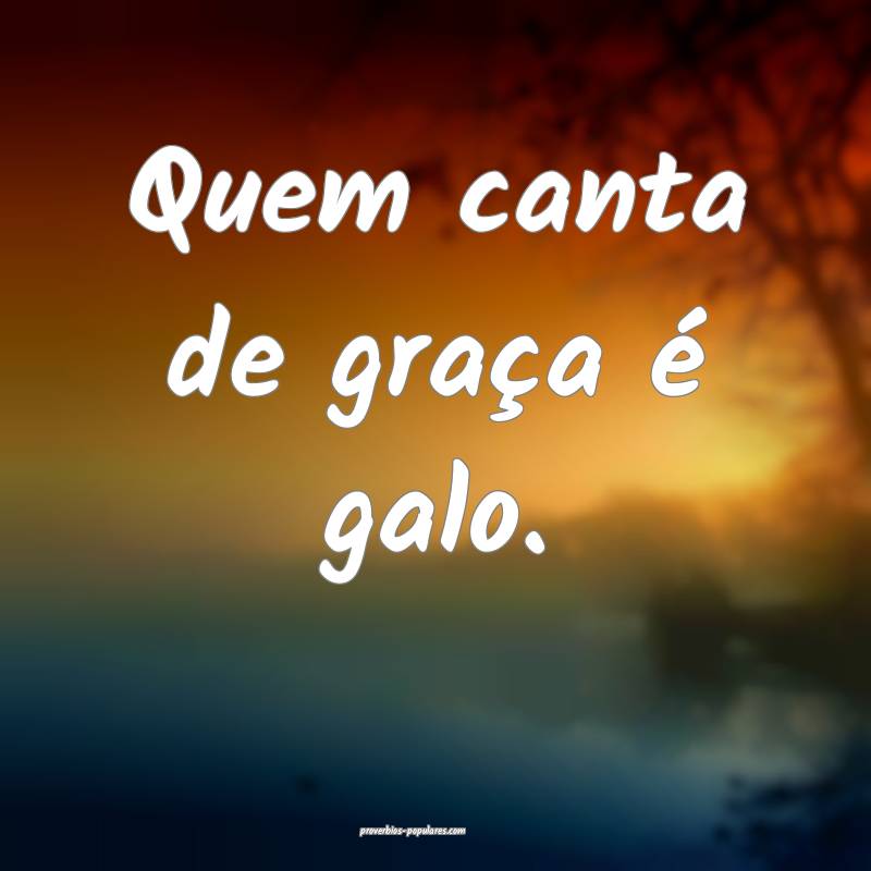 Quem canta de graça é galo.
 ...