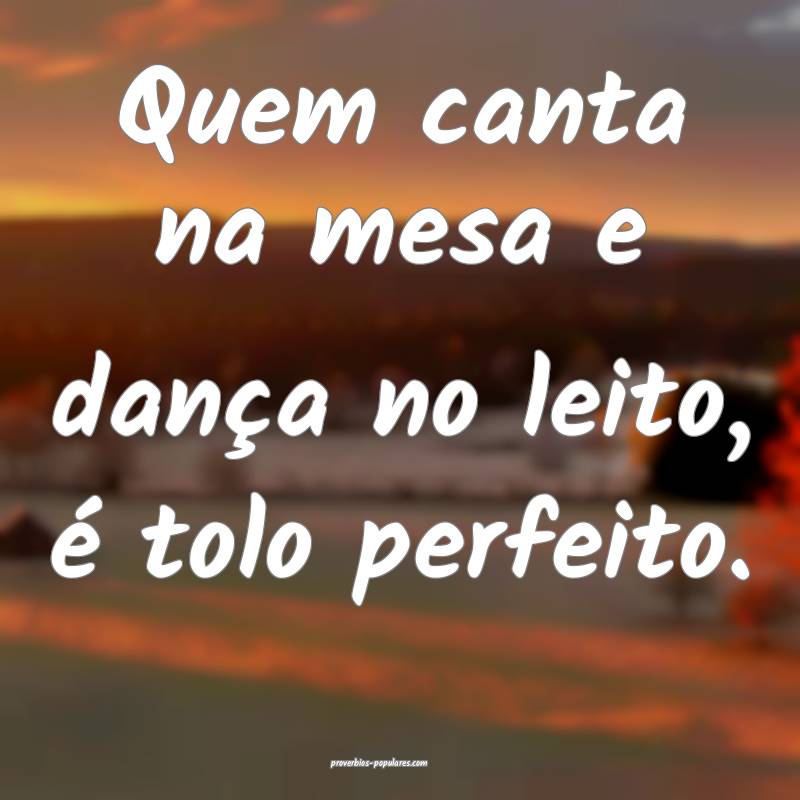 Quem canta na mesa e dança no leito, é tolo perfeito.
...