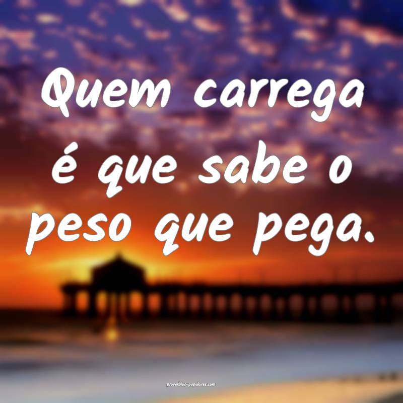 Quem carrega é que sabe o peso que pega.
...