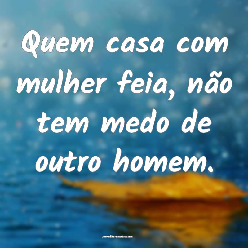 Quem casa com mulher feia, não tem medo de outro homem.
...