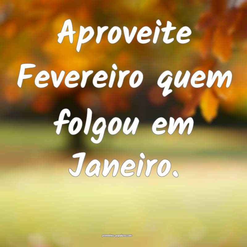 Aproveite Fevereiro quem folgou em Janeiro.
...