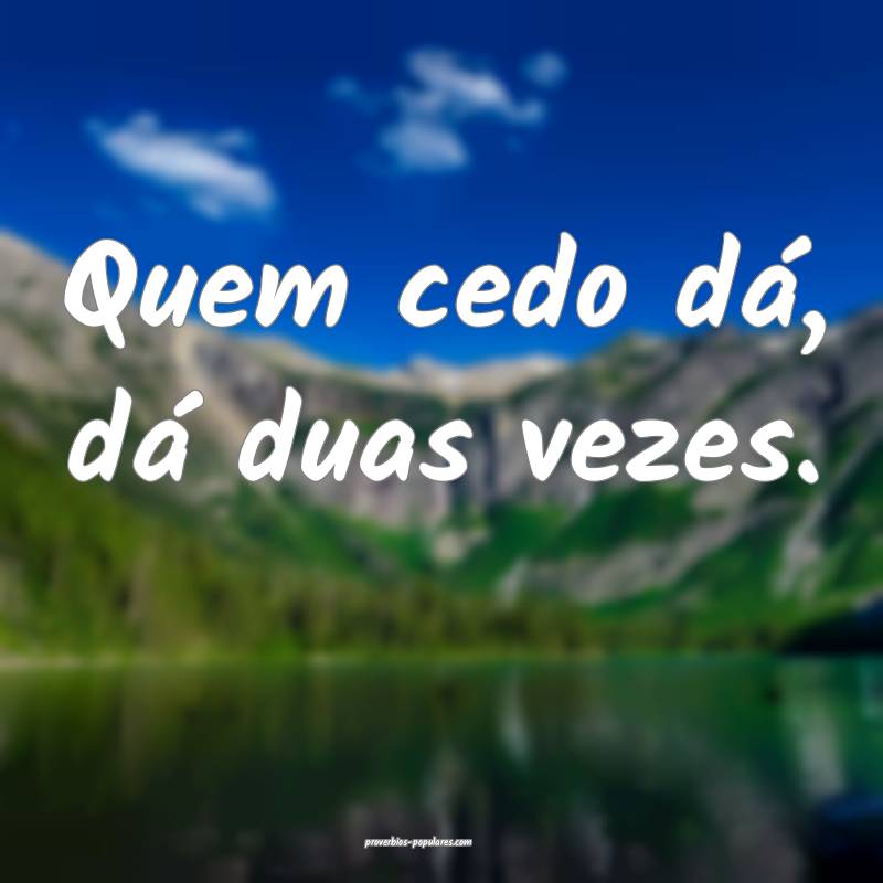 Quem cedo dá, dá duas vezes.
 ...