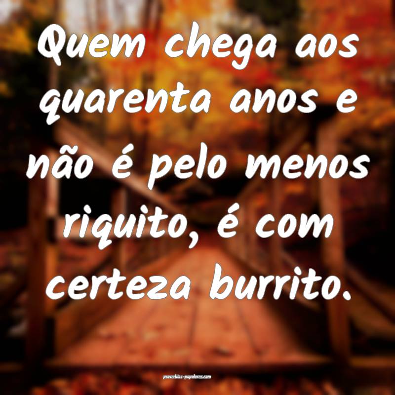 Quem chega aos quarenta anos e não é pelo menos  ...