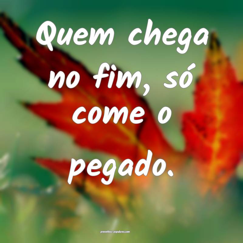 Quem chega no fim, só come o pegado.
...