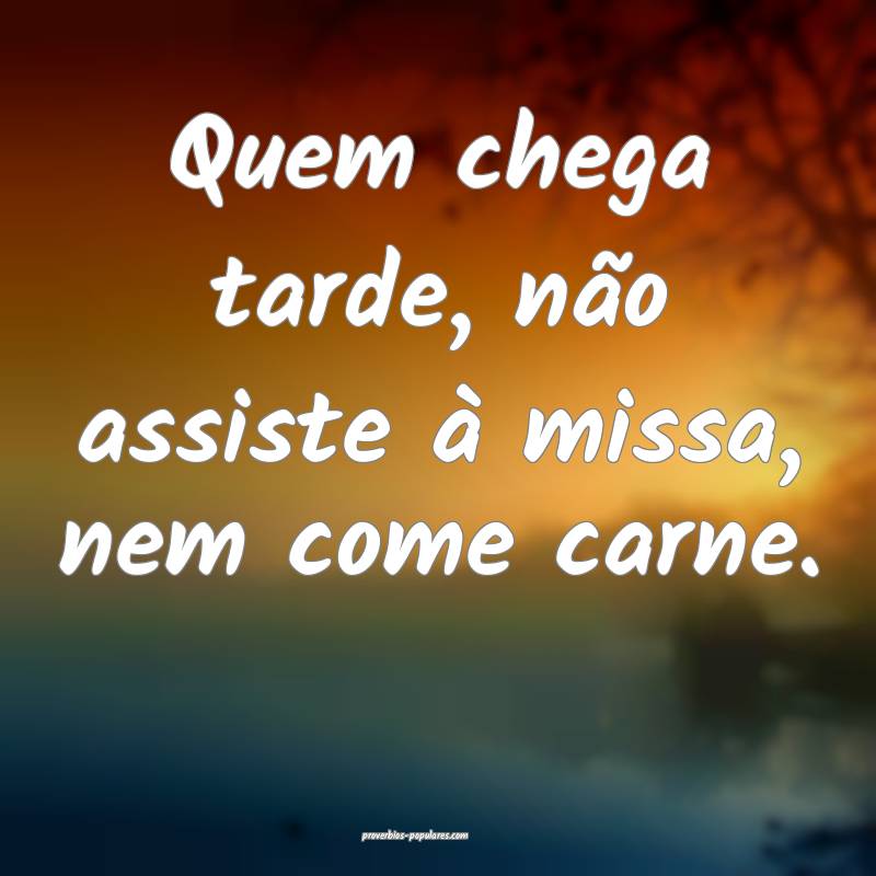 Quem chega tarde, não assiste à missa, nem come carne.
...