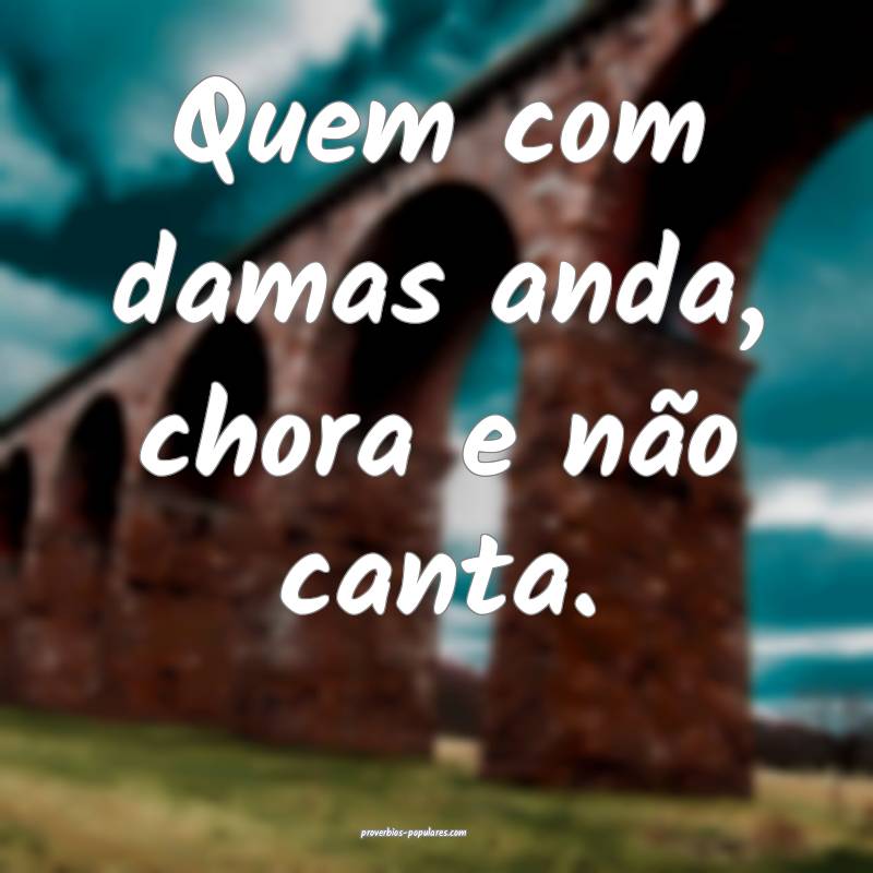 Quem com damas anda, chora e não canta.
...
