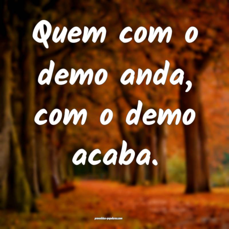 Quem com o demo anda, com o demo acaba.
...