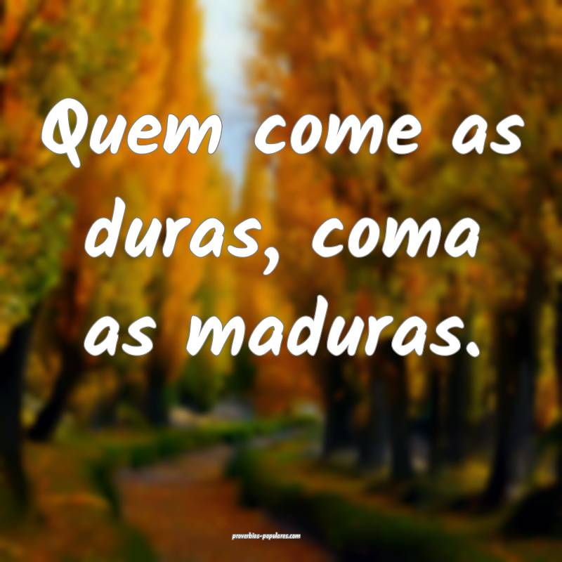 Quem come as duras, coma as maduras.
...