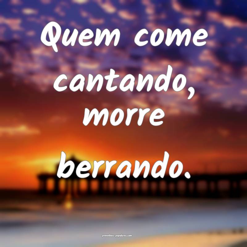 Quem come cantando, morre berrando.
...