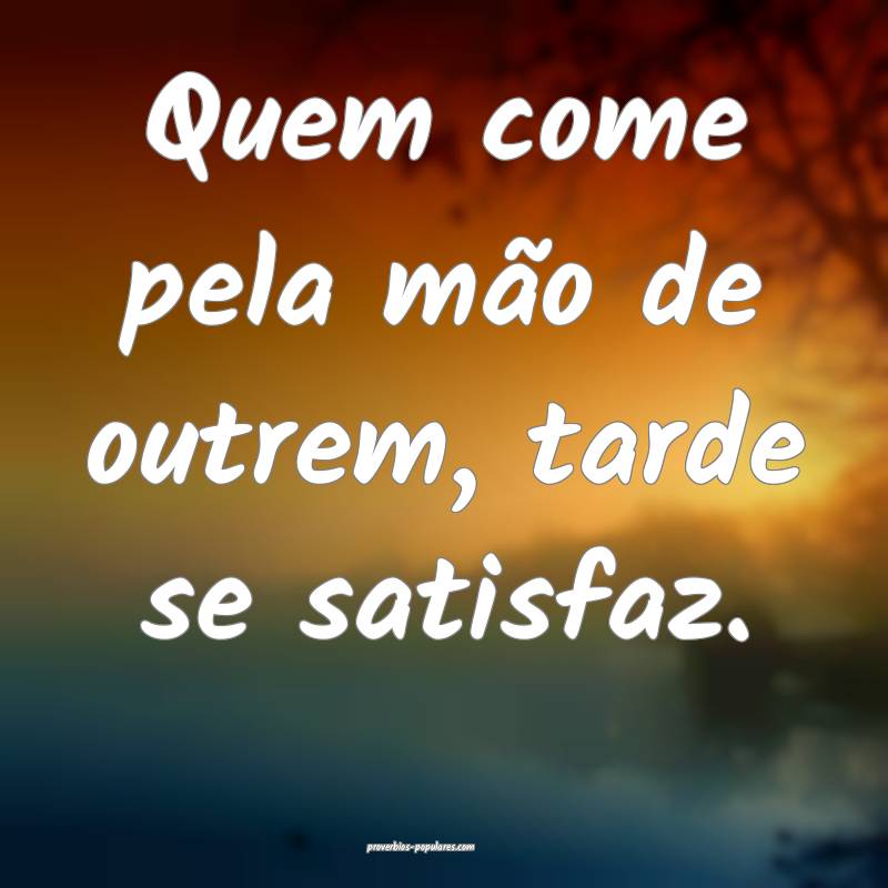 Quem come pela mão de outrem, tarde se satisfaz.
...