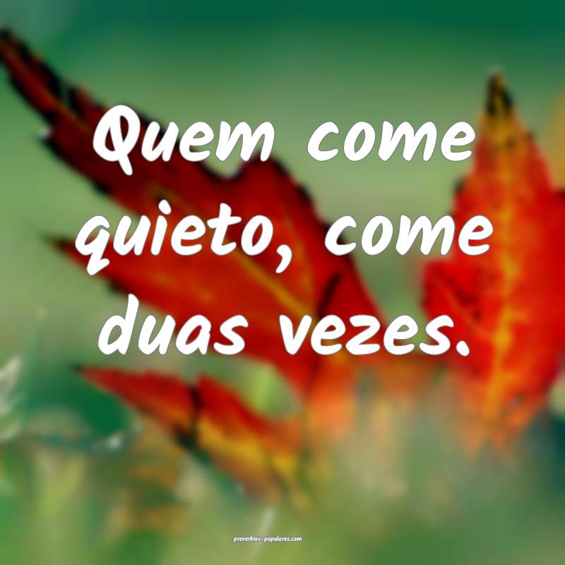 Quem come quieto, come duas vezes.
...