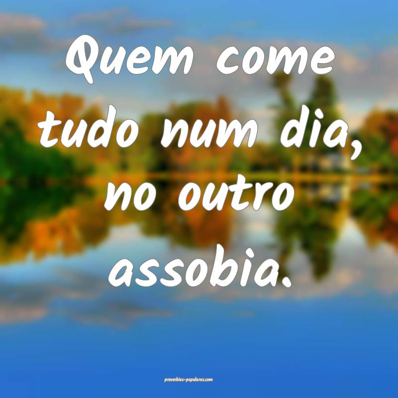 Quem come tudo num dia, no outro assobia.
...