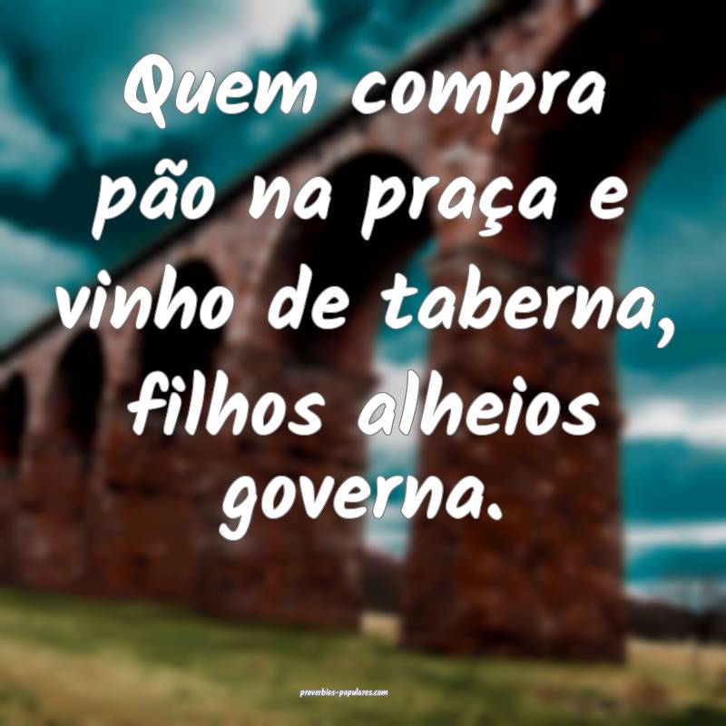 Quem compra pão na praça e vinho de taberna, filhos alheios governa....