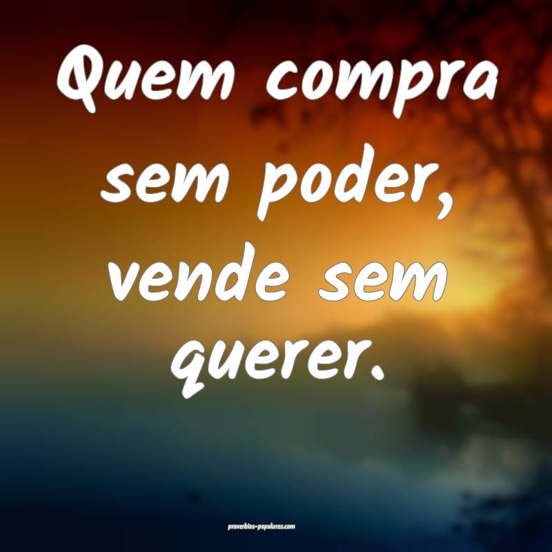 Quem compra sem poder, vende sem querer.
 ...