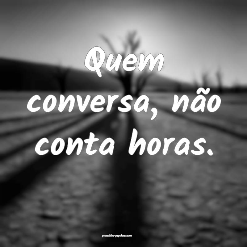 Quem conversa, não conta horas.
 ...