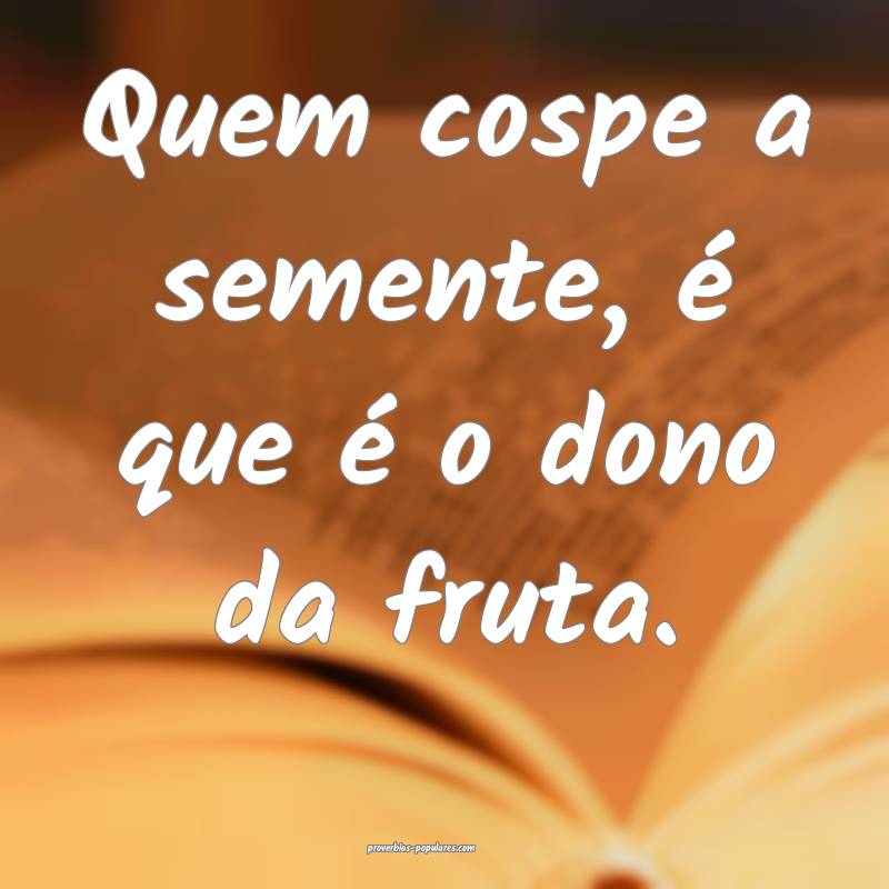 Quem cospe a semente, é que é o dono da fruta.
 ...
