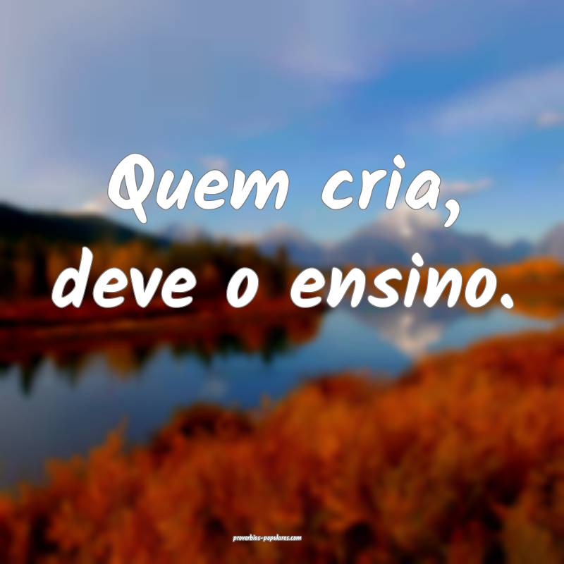 Quem cria, deve o ensino.
...