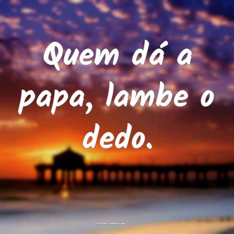 Quem dá a papa, lambe o dedo.
...
