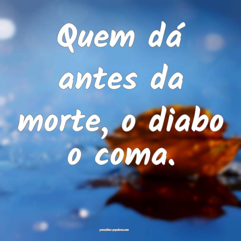 Quem dá antes da morte, o diabo o coma.
...