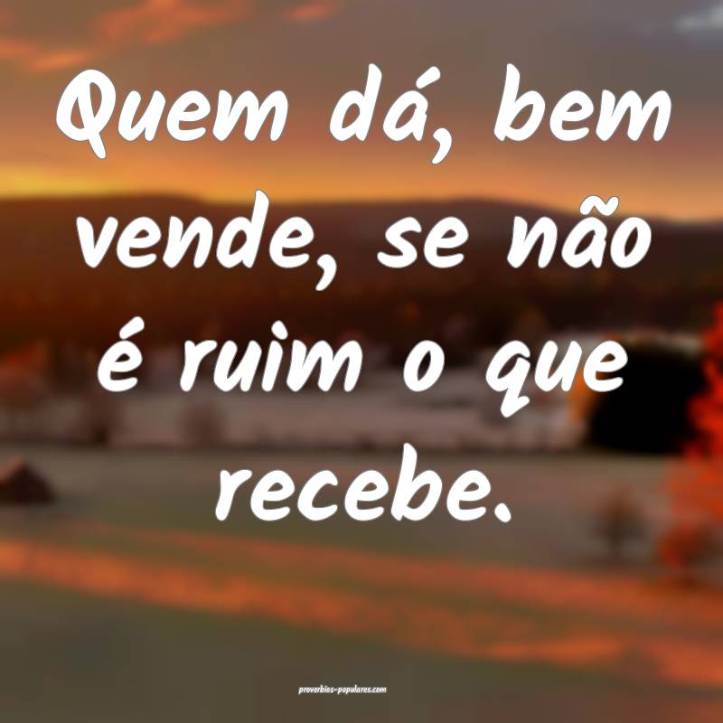 Quem dá, bem vende, se não é ruim o que recebe.
...