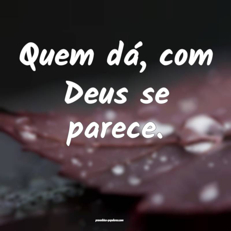 Quem dá, com Deus se parece.
...