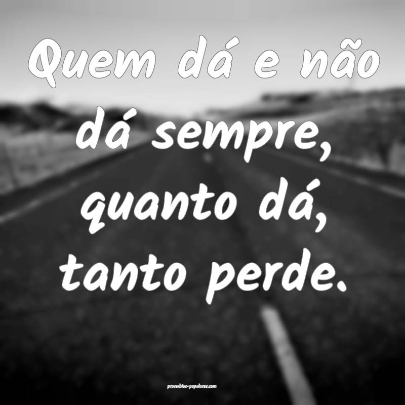 Quem dá e não dá sempre, quanto dá, tanto perde.
...