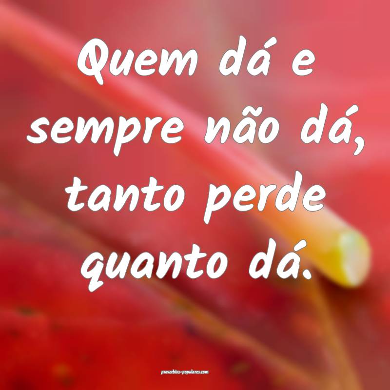 Quem dá e sempre não dá, tanto perde quanto dá.
...