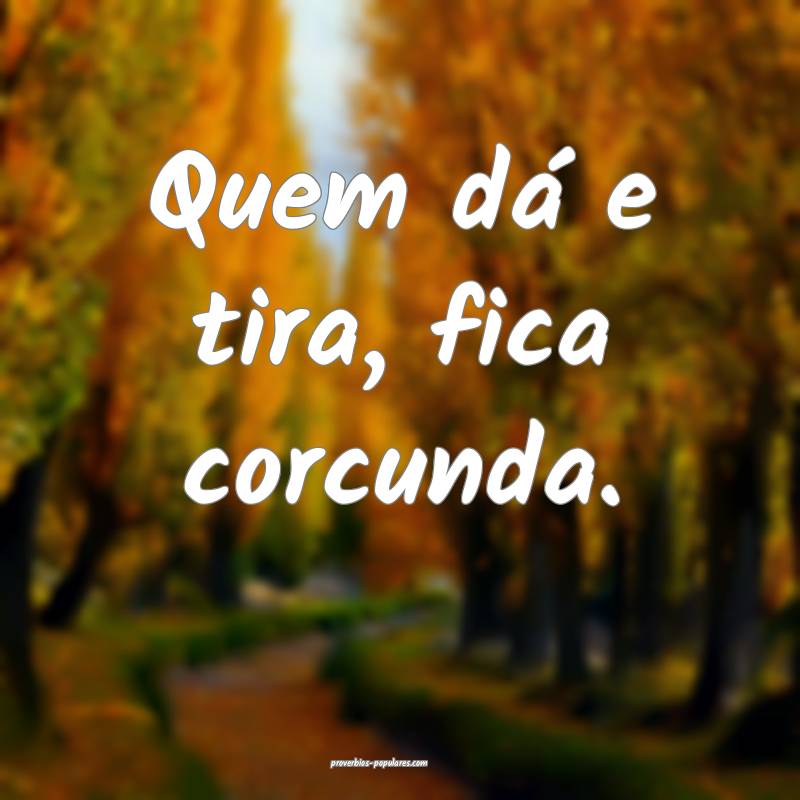 Quem dá e tira, fica corcunda.
 ...