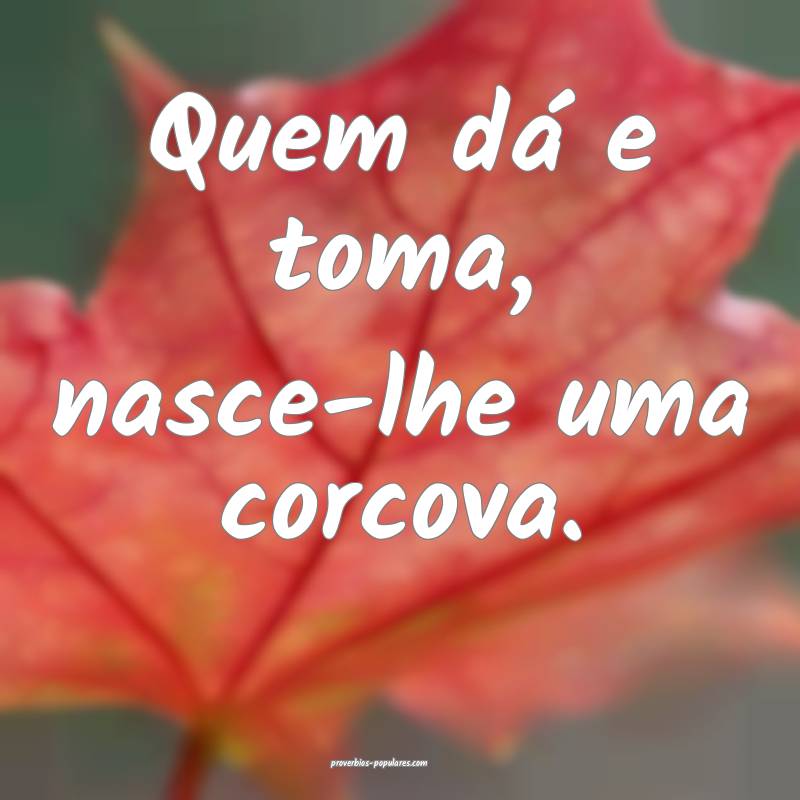 Quem dá e toma, nasce-lhe uma corcova.
...