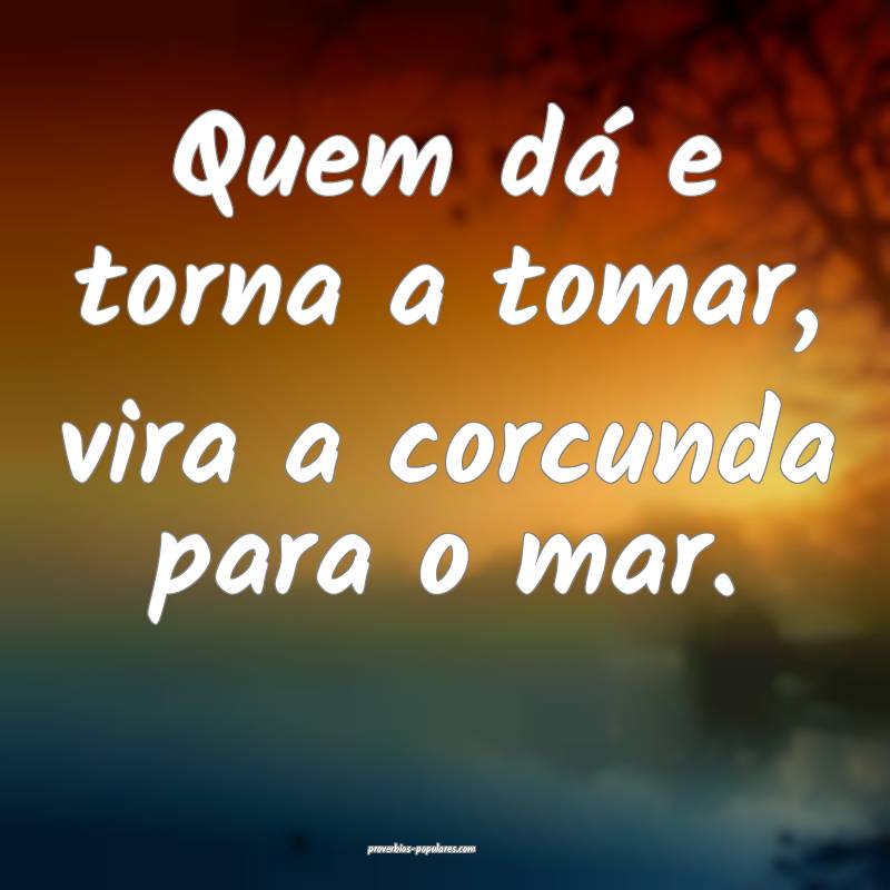 Quem dá e torna a tomar, vira a corcunda para o mar.
...