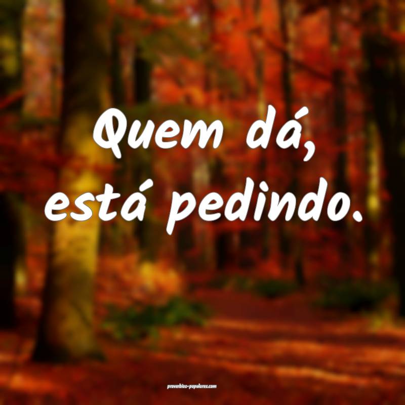 Quem dá, está pedindo.
 ...