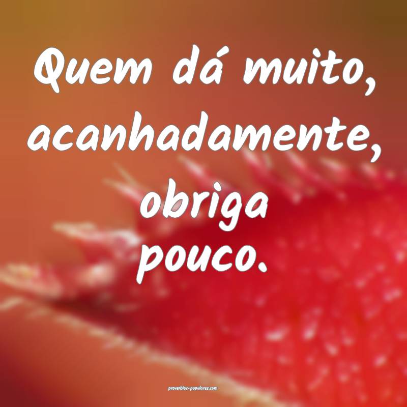 Quem dá muito, acanhadamente, obriga pouco.
 ...