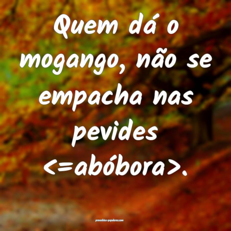 Quem dá o mogango, não se empacha nas pevides <=abóbora>.
...