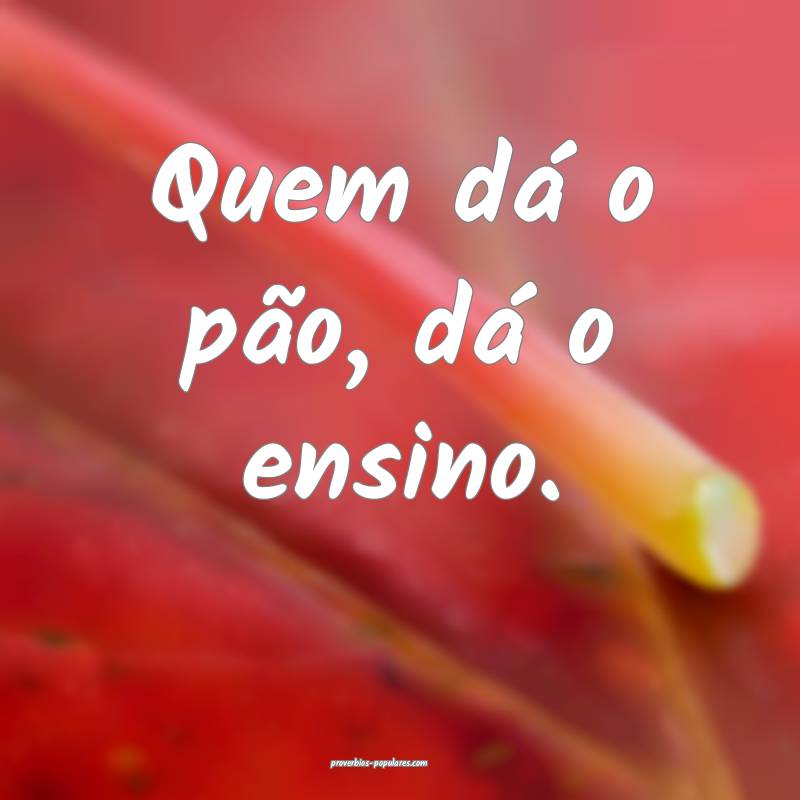 Quem dá o pão, dá o ensino.
...