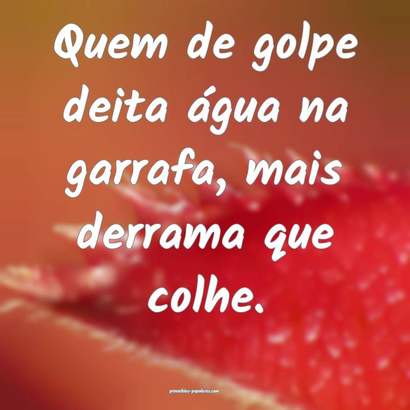 Quem de golpe deita água na garrafa, mais derrama ...