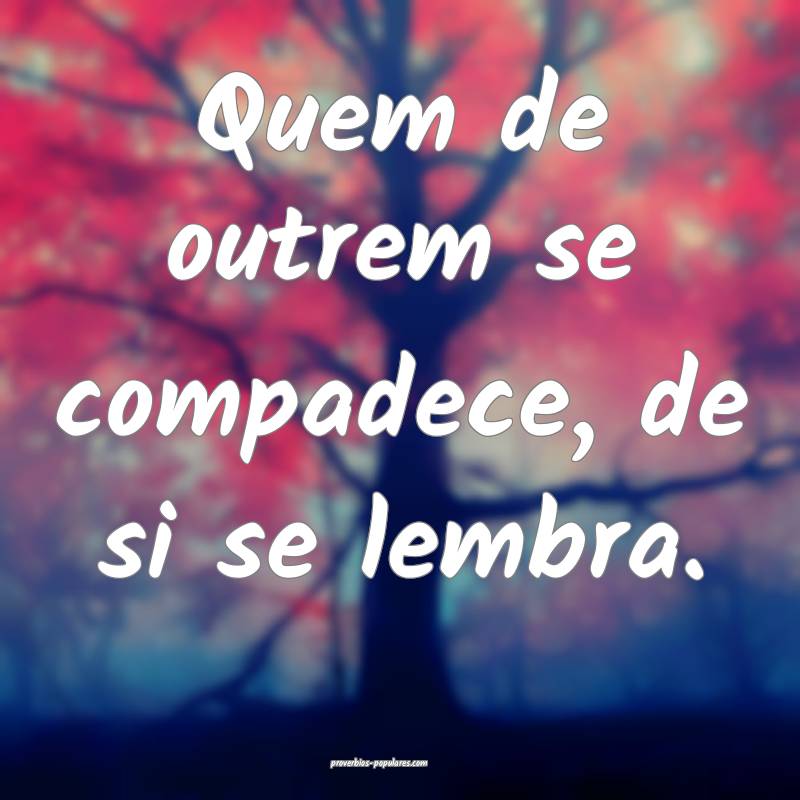 Quem de outrem se compadece, de si se lembra.
...