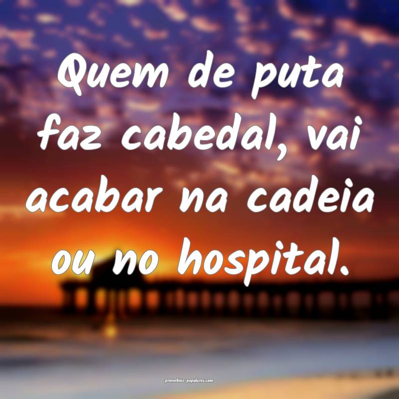 Quem de puta faz cabedal, vai acabar na cadeia ou  ...