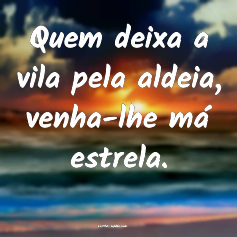 Quem deixa a vila pela aldeia, venha-lhe má estrela.
...