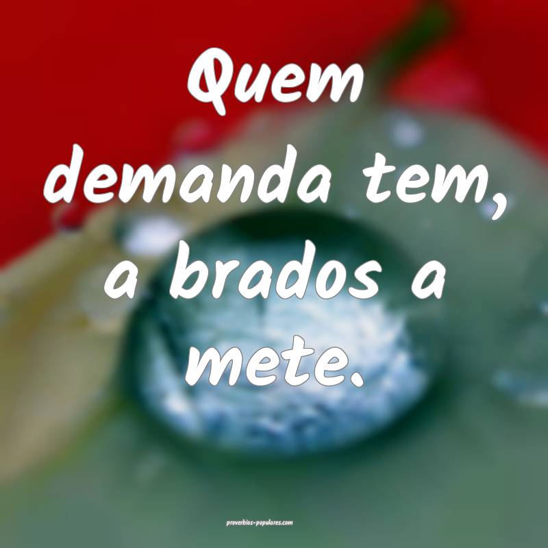 Quem demanda tem, a brados a mete.
...