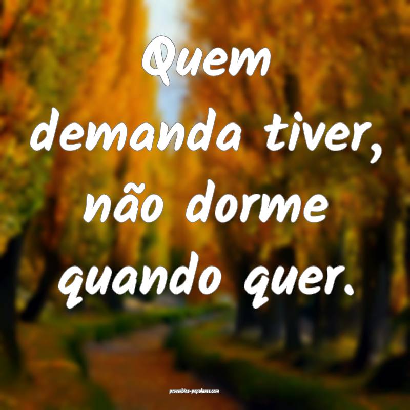 Quem demanda tiver, não dorme quando quer.
...