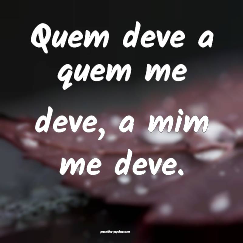 Quem deve a quem me deve, a mim me deve.
...