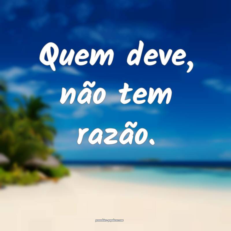 Quem deve, não tem razão.
...