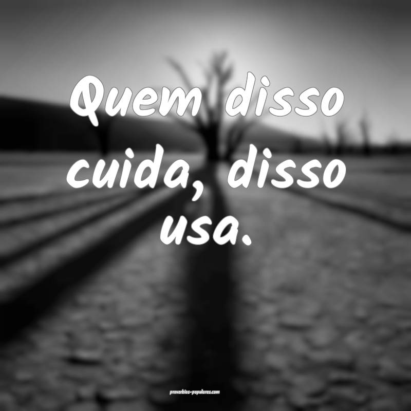 Quem disso cuida, disso usa.
 ...