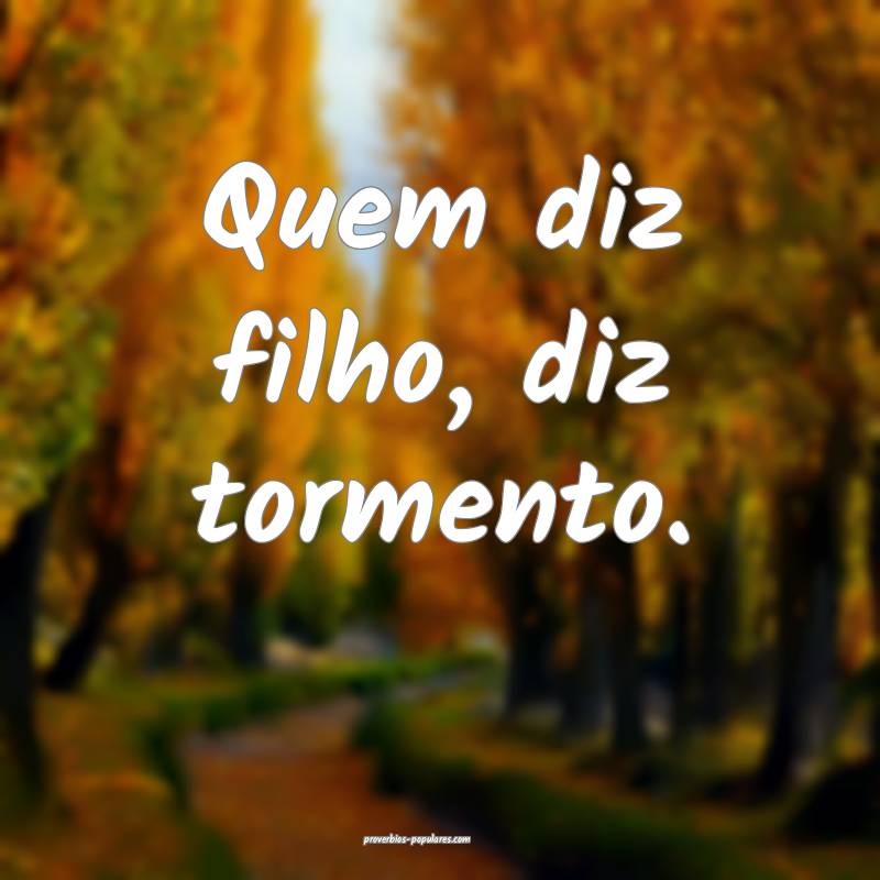 Quem diz filho, diz tormento.
...