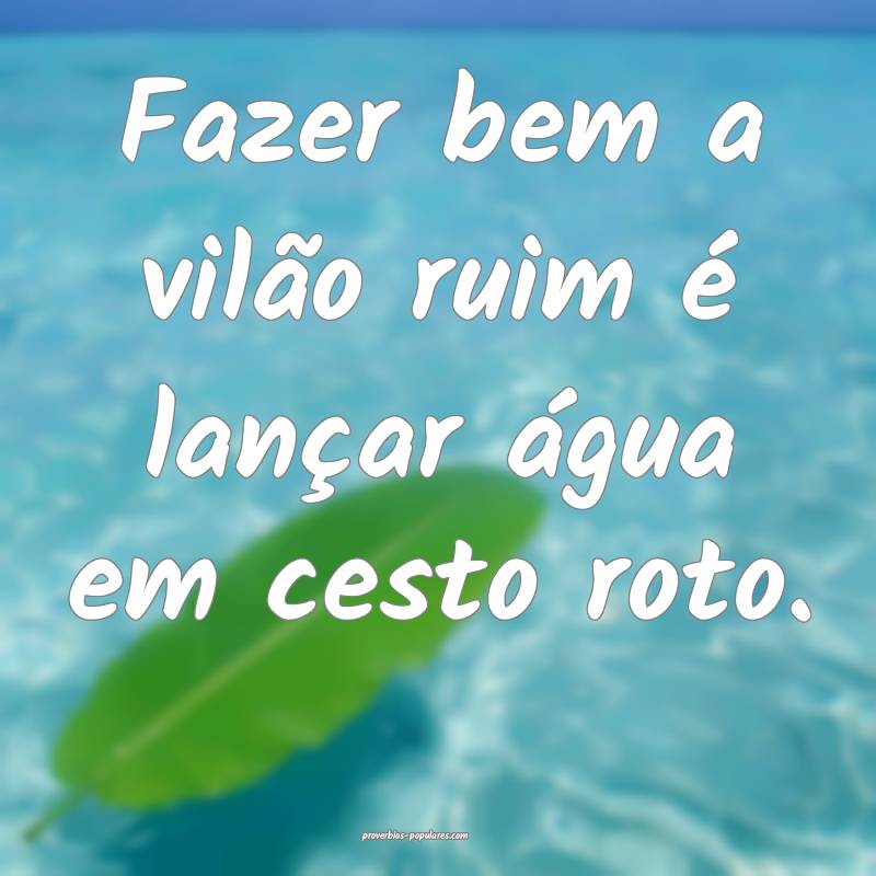 Fazer bem a vilão ruim é lançar água em cesto roto.
...